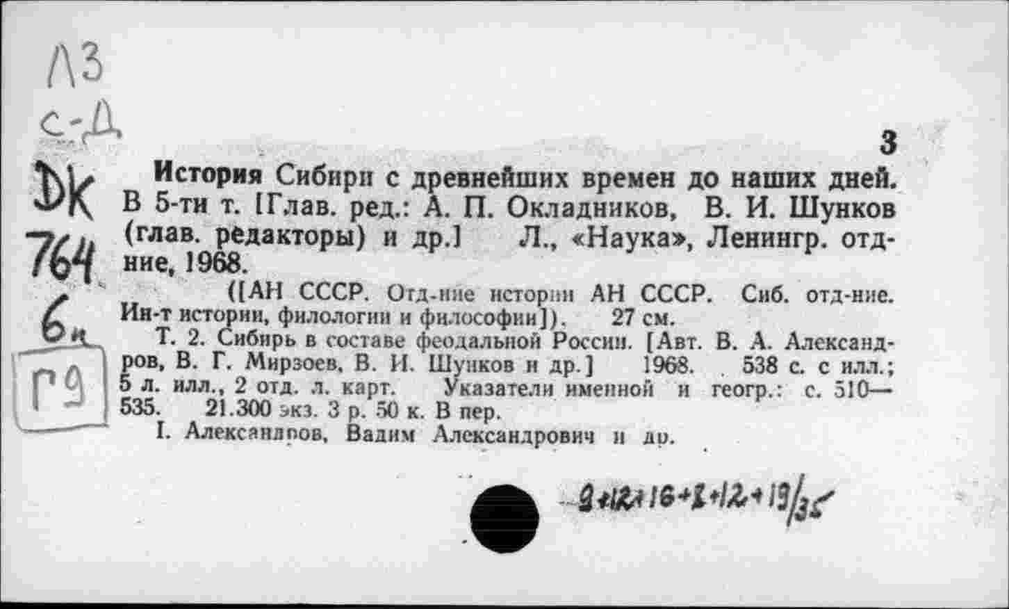 ﻿лз
З
История Сибири с древнейших времен до наших дней. 4/|\ В 5-тн т. [Глав, ред.: А. П. Окладников, В. И. Шунков "Т/п (глав, редакторы) и др.) Л., «Наука», Ленингр. отд-f Q*l ние, 1968.
([АН СССР. Отд-ние истории АН СССР. Сиб. отд-ние. Ии-т истории, филологии и философии]). 27 см.
Т. 2. Сибирь в составе феодальной России. [Авт. В. А. Александров, В. Г. Мирзоев, В. И. Шунков и др.] 1968.	538 с. с илл.;
5 л. илл., 2 отд. л. карт. Указатели именной и геогр.: с. 510— 535.	21.300 экз. 3 р. 50 к. В пер.
I. Александров, Вадим Александрович и ди.
